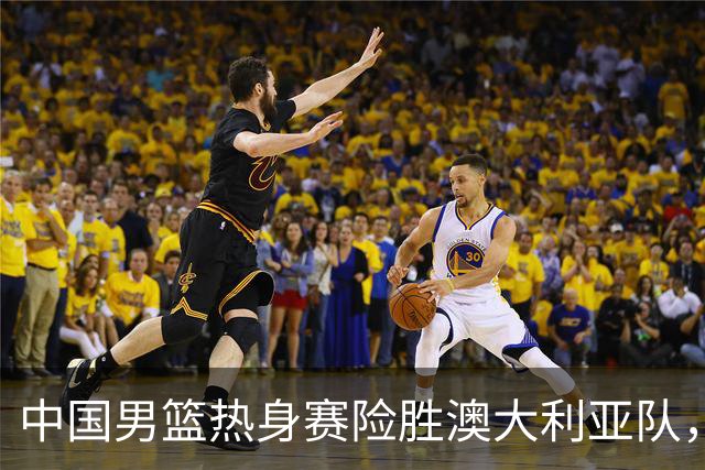中国男篮热身赛险胜澳大利亚队，王俊杰23分崔永熙状态回升