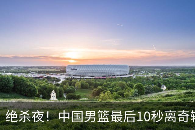 绝杀夜！中国男篮最后10秒离奇输球，谁注意这3人表现？真忍不了