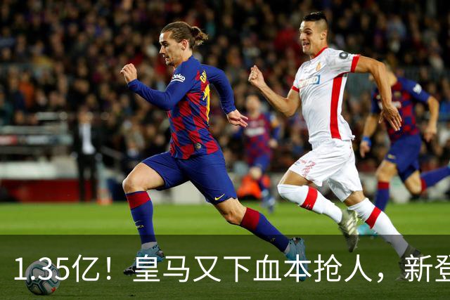 1.35亿！皇马又下血本抢人，新登贝莱空降伯纳乌
