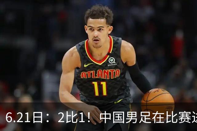 6.21日：2比1！中国男足在比赛进行到97分钟上演绝杀好戏顺利击败神秘之旅