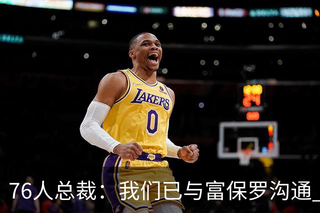 76人总裁：我们已与富保罗沟通 詹姆斯就是GOAT 他能让我们更强